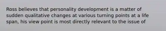 Ross believes that personality development is a matter of sudden qualitative changes at various turning points at a life span, his view point is most directly relevant to the issue of