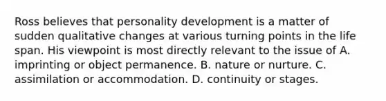 Ross believes that personality development is a matter of sudden qualitative changes at various turning points in the life span. His viewpoint is most directly relevant to the issue of A. imprinting or object permanence. B. nature or nurture. C. assimilation or accommodation. D. continuity or stages.