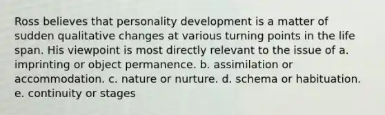 Ross believes that personality development is a matter of sudden qualitative changes at various turning points in the life span. His viewpoint is most directly relevant to the issue of a. imprinting or object permanence. b. assimilation or accommodation. c. nature or nurture. d. schema or habituation. e. continuity or stages