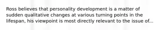 Ross believes that personality development is a matter of sudden qualitative changes at various turning points in the lifespan, his viewpoint is most directly relevant to the issue of...