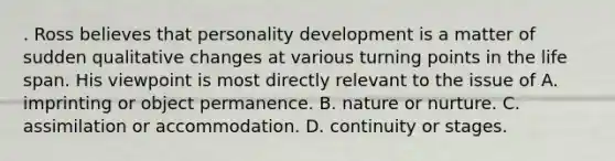 . Ross believes that personality development is a matter of sudden qualitative changes at various turning points in the life span. His viewpoint is most directly relevant to the issue of A. imprinting or object permanence. B. nature or nurture. C. assimilation or accommodation. D. continuity or stages.