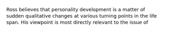 Ross believes that personality development is a matter of sudden qualitative changes at various turning points in the life span. His viewpoint is most directly relevant to the issue of