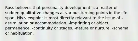 Ross believes that personality development is a matter of sudden qualitative changes at various turning points in the life span. His viewpoint is most directly relevant to the issue of -assimilation or accommodation. -imprinting or object permanence. -continuity or stages. -nature or nurture. -schema or habituation.