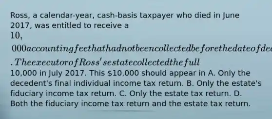 Ross, a calendar-year, cash-basis taxpayer who died in June 2017, was entitled to receive a 10,000 accounting fee that had not been collected before the date of death. The executor of Ross's estate collected the full10,000 in July 2017. This 10,000 should appear in A. Only the decedent's final individual income tax return. B. Only the estate's fiduciary income tax return. C. Only the estate tax return. D. Both the fiduciary income tax return and the estate tax return.