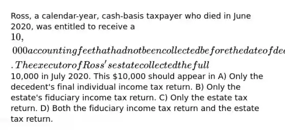 Ross, a calendar-year, cash-basis taxpayer who died in June 2020, was entitled to receive a 10,000 accounting fee that had not been collected before the date of death. The executor of Ross's estate collected the full10,000 in July 2020. This 10,000 should appear in A) Only the decedent's final individual income tax return. B) Only the estate's fiduciary income tax return. C) Only the estate tax return. D) Both the fiduciary income tax return and the estate tax return.