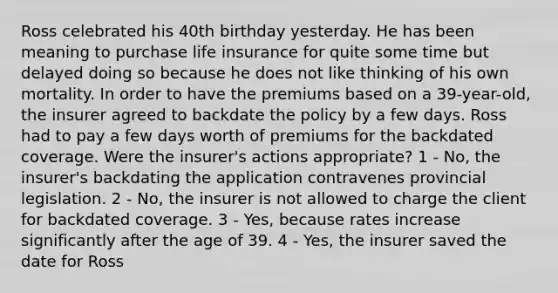 Ross celebrated his 40th birthday yesterday. He has been meaning to purchase life insurance for quite some time but delayed doing so because he does not like thinking of his own mortality. In order to have the premiums based on a 39-year-old, the insurer agreed to backdate the policy by a few days. Ross had to pay a few days worth of premiums for the backdated coverage. Were the insurer's actions appropriate? 1 - No, the insurer's backdating the application contravenes provincial legislation. 2 - No, the insurer is not allowed to charge the client for backdated coverage. 3 - Yes, because rates increase significantly after the age of 39. 4 - Yes, the insurer saved the date for Ross