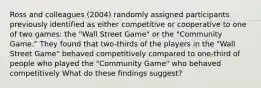 Ross and colleagues (2004) randomly assigned participants previously identified as either competitive or cooperative to one of two games: the "Wall Street Game" or the "Community Game." They found that two-thirds of the players in the "Wall Street Game" behaved competitively compared to one-third of people who played the "Community Game" who behaved competitively What do these findings suggest?