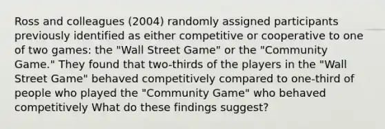 Ross and colleagues (2004) randomly assigned participants previously identified as either competitive or cooperative to one of two games: the "Wall Street Game" or the "Community Game." They found that two-thirds of the players in the "Wall Street Game" behaved competitively compared to one-third of people who played the "Community Game" who behaved competitively What do these findings suggest?