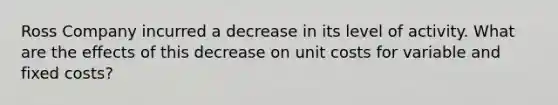 Ross Company incurred a decrease in its level of activity. What are the effects of this decrease on unit costs for variable and fixed costs?