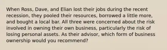 When Ross, Dave, and Elian lost their jobs during the recent recession, they pooled their resources, borrowed a little more, and bought a local bar. All three were concerned about the risk involved in owning their own business, particularly the risk of losing personal assets. As their advisor, which form of business ownership would you recommend?