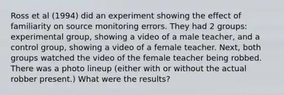 Ross et al (1994) did an experiment showing the effect of familiarity on source monitoring errors. They had 2 groups: experimental group, showing a video of a male teacher, and a control group, showing a video of a female teacher. Next, both groups watched the video of the female teacher being robbed. There was a photo lineup (either with or without the actual robber present.) What were the results?