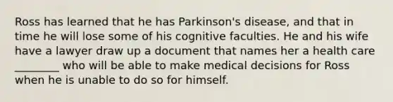 Ross has learned that he has Parkinson's disease, and that in time he will lose some of his cognitive faculties. He and his wife have a lawyer draw up a document that names her a health care ________ who will be able to make medical decisions for Ross when he is unable to do so for himself.