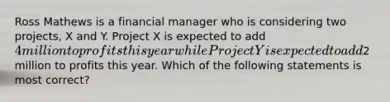 Ross Mathews is a financial manager who is considering two projects, X and Y. Project X is expected to add 4 million to profits this year while Project Y is expected to add2 million to profits this year. Which of the following statements is most correct?