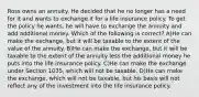 Ross owns an annuity. He decided that he no longer has a need for it and wants to exchange it for a life insurance policy. To get the policy he wants, he will have to exchange the annuity and add additional money. Which of the following is correct? A)He can make the exchange, but it will be taxable to the extent of the value of the annuity. B)He can make the exchange, but it will be taxable to the extent of the annuity less the additional money he puts into the life insurance policy. C)He can make the exchange under Section 1035, which will not be taxable. D)He can make the exchange, which will not be taxable, but his basis will not reflect any of the investment into the life insurance policy.