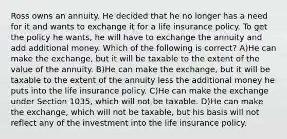 Ross owns an annuity. He decided that he no longer has a need for it and wants to exchange it for a life insurance policy. To get the policy he wants, he will have to exchange the annuity and add additional money. Which of the following is correct? A)He can make the exchange, but it will be taxable to the extent of the value of the annuity. B)He can make the exchange, but it will be taxable to the extent of the annuity less the additional money he puts into the life insurance policy. C)He can make the exchange under Section 1035, which will not be taxable. D)He can make the exchange, which will not be taxable, but his basis will not reflect any of the investment into the life insurance policy.