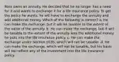 Ross owns an annuity. He decided that he no longer has a need for it and wants to exchange it for a life insurance policy. To get the policy he wants, he will have to exchange the annuity and add additional money. Which of the following is correct? a. He can make the exchange, but it will be taxable to the extent of the value of the annuity. b. He can make the exchange, but it will be taxable to the extent of the annuity less the additional money he puts into the life insurance policy. c. He can make the exchange under Section 1035, which will not be taxable. d. He can make the exchange, which will not be taxable, but his basis will not reflect any of the investment into the life insurance policy.