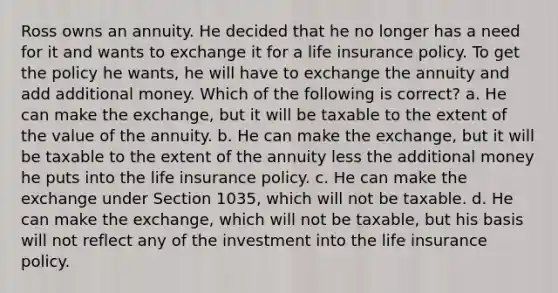 Ross owns an annuity. He decided that he no longer has a need for it and wants to exchange it for a life insurance policy. To get the policy he wants, he will have to exchange the annuity and add additional money. Which of the following is correct? a. He can make the exchange, but it will be taxable to the extent of the value of the annuity. b. He can make the exchange, but it will be taxable to the extent of the annuity less the additional money he puts into the life insurance policy. c. He can make the exchange under Section 1035, which will not be taxable. d. He can make the exchange, which will not be taxable, but his basis will not reflect any of the investment into the life insurance policy.