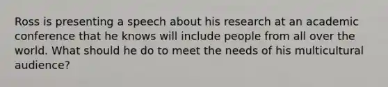 Ross is presenting a speech about his research at an academic conference that he knows will include people from all over the world. What should he do to meet the needs of his multicultural audience?