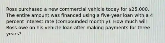 Ross purchased a new commercial vehicle today for 25,000. The entire amount was financed using a five-year loan with a 4 percent interest rate (compounded monthly). How much will Ross owe on his vehicle loan after making payments for three years?