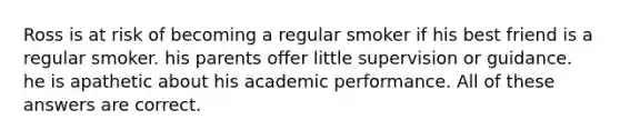 Ross is at risk of becoming a regular smoker if his best friend is a regular smoker. his parents offer little supervision or guidance. he is apathetic about his academic performance. All of these answers are correct.