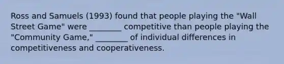 Ross and Samuels (1993) found that people playing the "Wall Street Game" were ________ competitive than people playing the "Community Game," ________ of individual differences in competitiveness and cooperativeness.