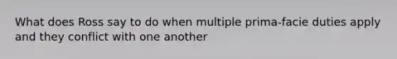 What does Ross say to do when multiple prima-facie duties apply and they conflict with one another