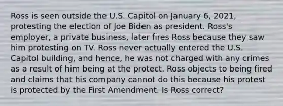 Ross is seen outside the U.S. Capitol on January 6, 2021, protesting the election of Joe Biden as president. Ross's employer, a private business, later fires Ross because they saw him protesting on TV. Ross never actually entered the U.S. Capitol building, and hence, he was not charged with any crimes as a result of him being at the protect. Ross objects to being fired and claims that his company cannot do this because his protest is protected by the First Amendment. Is Ross correct?