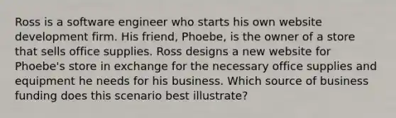 Ross is a software engineer who starts his own website development firm. His friend, Phoebe, is the owner of a store that sells office supplies. Ross designs a new website for Phoebe's store in exchange for the necessary office supplies and equipment he needs for his business. Which source of business funding does this scenario best illustrate?