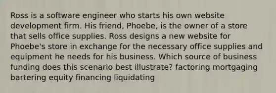 Ross is a software engineer who starts his own website development firm. His friend, Phoebe, is the owner of a store that sells office supplies. Ross designs a new website for Phoebe's store in exchange for the necessary office supplies and equipment he needs for his business. Which source of business funding does this scenario best illustrate? factoring mortgaging bartering equity financing liquidating