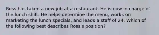 Ross has taken a new job at a restaurant. He is now in charge of the lunch shift. He helps determine the menu, works on marketing the lunch specials, and leads a staff of 24. Which of the following best describes Ross's position?