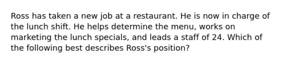 Ross has taken a new job at a restaurant. He is now in charge of the lunch shift. He helps determine the​ menu, works on marketing the lunch​ specials, and leads a staff of 24. Which of the following best describes​ Ross's position?