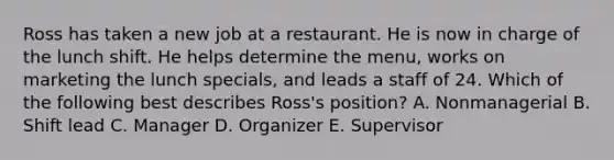 Ross has taken a new job at a restaurant. He is now in charge of the lunch shift. He helps determine the​ menu, works on marketing the lunch​ specials, and leads a staff of 24. Which of the following best describes​ Ross's position? A. Nonmanagerial B. Shift lead C. Manager D. Organizer E. Supervisor