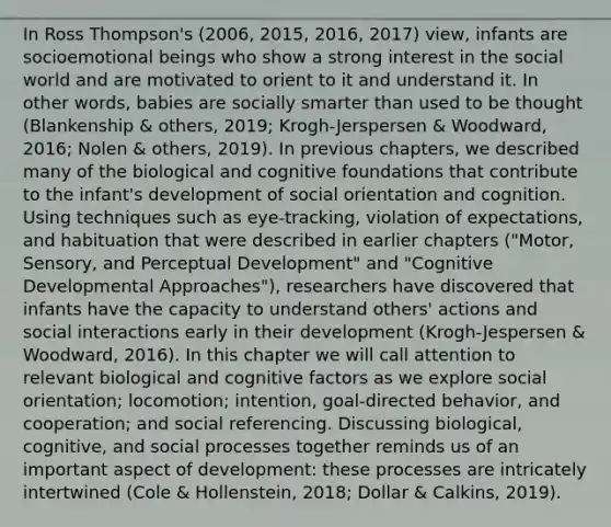 In Ross Thompson's (2006, 2015, 2016, 2017) view, infants are socioemotional beings who show a strong interest in the social world and are motivated to orient to it and understand it. In other words, babies are socially smarter than used to be thought (Blankenship & others, 2019; Krogh-Jerspersen & Woodward, 2016; Nolen & others, 2019). In previous chapters, we described many of the biological and cognitive foundations that contribute to the infant's development of social orientation and cognition. Using techniques such as eye-tracking, violation of expectations, and habituation that were described in earlier chapters ("Motor, Sensory, and Perceptual Development" and "Cognitive Developmental Approaches"), researchers have discovered that infants have the capacity to understand others' actions and social interactions early in their development (Krogh-Jespersen & Woodward, 2016). In this chapter we will call attention to relevant biological and cognitive factors as we explore social orientation; locomotion; intention, goal-directed behavior, and cooperation; and social referencing. Discussing biological, cognitive, and social processes together reminds us of an important aspect of development: these processes are intricately intertwined (Cole & Hollenstein, 2018; Dollar & Calkins, 2019).