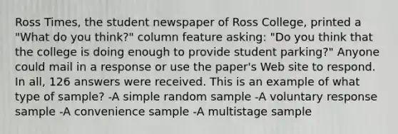 Ross Times, the student newspaper of Ross College, printed a "What do you think?" column feature asking: "Do you think that the college is doing enough to provide student parking?" Anyone could mail in a response or use the paper's Web site to respond. In all, 126 answers were received. This is an example of what type of sample? -A simple random sample -A voluntary response sample -A convenience sample -A multistage sample