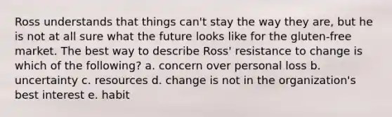 Ross understands that things​ can't stay the way they​ are, but he is not at all sure what the future looks like for the​ gluten-free market. The best way to describe​ Ross' resistance to change is which of the​ following? a. concern over personal loss b. uncertainty c. resources d. change is not in the organization's best interest e. habit