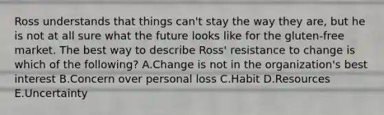 Ross understands that things​ can't stay the way they​ are, but he is not at all sure what the future looks like for the​ gluten-free market. The best way to describe​ Ross' resistance to change is which of the​ following? A.Change is not in the​ organization's best interest B.Concern over personal loss C.Habit D.Resources E.Uncertainty