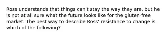 Ross understands that things​ can't stay the way they​ are, but he is not at all sure what the future looks like for the​ gluten-free market. The best way to describe​ Ross' resistance to change is which of the​ following?