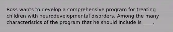 Ross wants to develop a comprehensive program for treating children with neurodevelopmental disorders. Among the many characteristics of the program that he should include is ____.