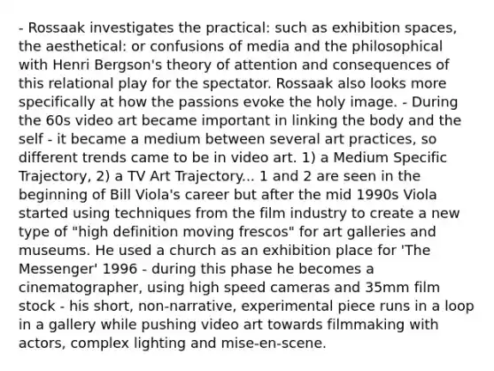 - Rossaak investigates the practical: such as exhibition spaces, the aesthetical: or confusions of media and the philosophical with Henri Bergson's theory of attention and consequences of this relational play for the spectator. Rossaak also looks more specifically at how the passions evoke the holy image. - During the 60s video art became important in linking the body and the self - it became a medium between several art practices, so different trends came to be in video art. 1) a Medium Specific Trajectory, 2) a TV Art Trajectory... 1 and 2 are seen in the beginning of Bill Viola's career but after the mid 1990s Viola started using techniques from the film industry to create a new type of "high definition moving frescos" for art galleries and museums. He used a church as an exhibition place for 'The Messenger' 1996 - during this phase he becomes a cinematographer, using high speed cameras and 35mm film stock - his short, non-narrative, experimental piece runs in a loop in a gallery while pushing video art towards filmmaking with actors, complex lighting and mise-en-scene.