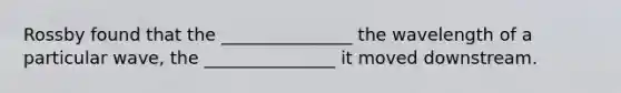 Rossby found that the _______________ the wavelength of a particular wave, the _______________ it moved downstream.
