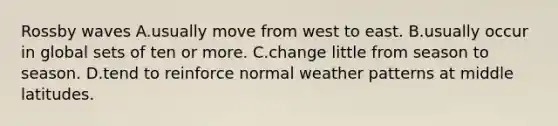 Rossby waves A.usually move from west to east. B.usually occur in global sets of ten or more. C.change little from season to season. D.tend to reinforce normal weather patterns at middle latitudes.