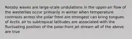 Rossby waves are large-scale undulations in the upper-air flow of the westerlies occur primarily in winter when temperature contrasts across the polar front are strongest can bring tongues of Arctic air to subtropical latitudes are associated with the fluctuating position of the polar-front jet stream all of the above are true