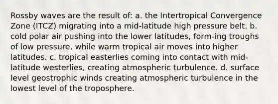 Rossby waves are the result of: a. the Intertropical Convergence Zone (ITCZ) migrating into a mid-latitude high pressure belt. b. cold polar air pushing into the lower latitudes, form-ing troughs of low pressure, while warm tropical air moves into higher latitudes. c. tropical easterlies coming into contact with mid-latitude westerlies, creating atmospheric turbulence. d. surface level geostrophic winds creating atmospheric turbulence in the lowest level of the troposphere.