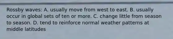 Rossby waves: A. usually move from west to east. B. usually occur in global sets of ten or more. C. change little from season to season. D. tend to reinforce normal weather patterns at middle latitudes