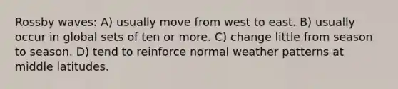 Rossby waves: A) usually move from west to east. B) usually occur in global sets of ten or more. C) change little from season to season. D) tend to reinforce normal weather patterns at middle latitudes.