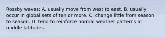 Rossby waves: A. usually move from west to east. B. usually occur in global sets of ten or more. C. change little from season to season. D. tend to reinforce normal weather patterns at middle latitudes.