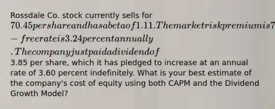 Rossdale Co. stock currently sells for 70.45 per share and has a beta of 1.11. The market risk premium is 7.80 percent and the risk-free rate is 3.24 percent annually. The company just paid a dividend of3.85 per share, which it has pledged to increase at an annual rate of 3.60 percent indefinitely. What is your best estimate of the company's cost of equity using both CAPM and the Dividend Growth Model?