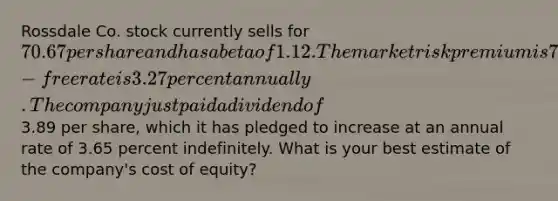 Rossdale Co. stock currently sells for 70.67 per share and has a beta of 1.12. The market risk premium is 7.90 percent and the risk-free rate is 3.27 percent annually. The company just paid a dividend of3.89 per share, which it has pledged to increase at an annual rate of 3.65 percent indefinitely. What is your best estimate of the company's cost of equity?