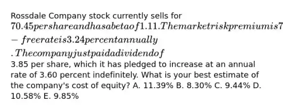 Rossdale Company stock currently sells for 70.45 per share and has a beta of 1.11. The market risk premium is 7.80 percent and the risk-free rate is 3.24 percent annually. The company just paid a dividend of3.85 per share, which it has pledged to increase at an annual rate of 3.60 percent indefinitely. What is your best estimate of the company's cost of equity? A. 11.39% B. 8.30% C. 9.44% D. 10.58% E. 9.85%