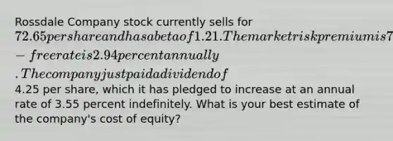 Rossdale Company stock currently sells for 72.65 per share and has a beta of 1.21. The market risk premium is 7.20 percent and the risk-free rate is 2.94 percent annually. The company just paid a dividend of4.25 per share, which it has pledged to increase at an annual rate of 3.55 percent indefinitely. What is your best estimate of the company's cost of equity?